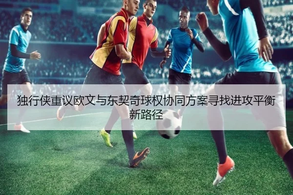 独行侠重议欧文与东契奇球权协同方案寻找进攻平衡新路径