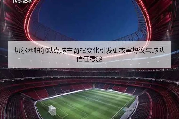 切尔西帕尔默点球主罚权变化引发更衣室热议与球队信任考验