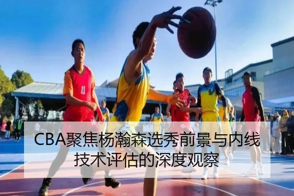 CBA聚焦杨瀚森选秀前景与内线技术评估的深度观察 - kaiyun